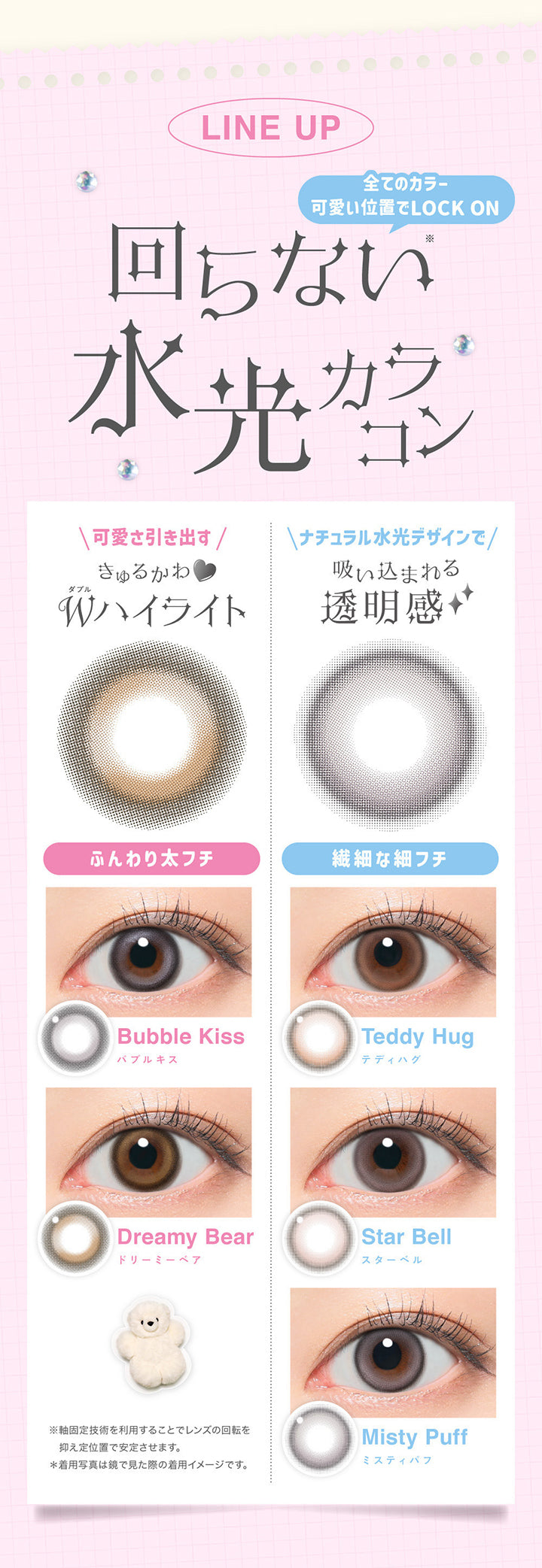 Line up, 回らない水光カラコン, 全てのカラー 可愛い位置でLock on, 可愛さ引き出すくるかわ♡Wハイライト, ふんわり太フチ, Bubble Kiss, バブルキス, Dreamy Bear, ドリーミーベア, ナチュラル水光デザインで吸い込まれる透明感, 繊細な細フチ, Teddy Hug, テディハグ, Star Bell, スターベル, Misty Puff, ミスティパフ, ※軸固定技術を利用することでレンズの回転を抑え定位置で安定させます。, ※着用写真は鏡で見た際の着用イメージです。 | LilMe リルミィ 1day カラコン カラーコンタクト
