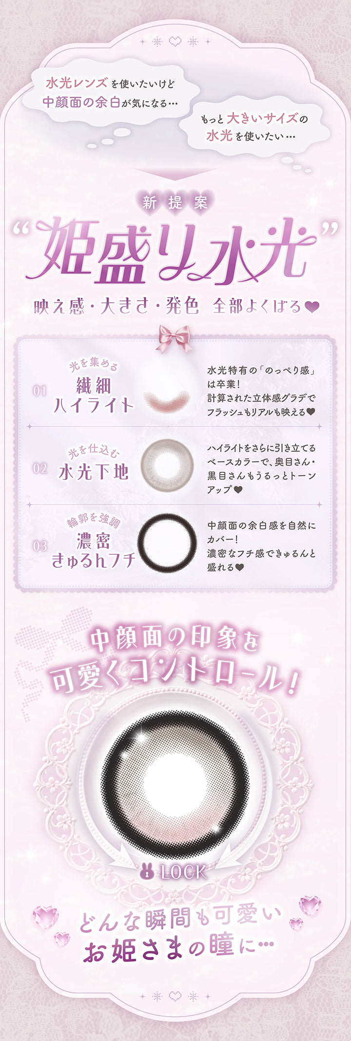 水光レンズを使いたいけど中顔面の余白が気になる,もっと大きいサイズの水光を使いたい,新提案「姫盛り水光」,映え感、大きさ、発色 全部欲張る,光を集める繊細ハイライト：水光と級ののっぺり感は卒業！計算された立体感グラデでフラッシュもリアルも映える,光を仕込む水光下地：ハイライトをさらに引き立てるベースカラーで、奥目さん・黒目さんもうるっとトーンアップ,輪郭を強調 濃密キュルンフチ：中顔面の余白感を自然にカバー。濃密なフチ感でキュルンと盛れる,中顔面の印象を可愛くコントロール,どんな瞬間も可愛いお姫様の瞳に | メロリア meloria 1day カラコン カラーコンタクト

