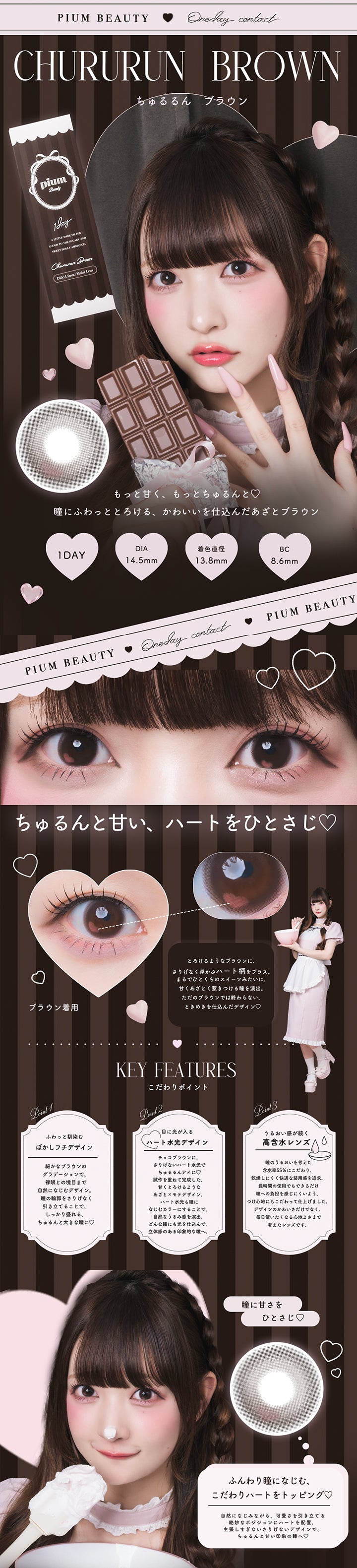 ちゅるるんブラウン(Chururun Brown) ピウムビューティーワンデーカラーコンタクト(Pium Beauty 1Day Color Contact),もっと甘く、もっとちゅるんと♡瞳にふわっととろける、かわいいを仕込んだあざとブラウン。,1day DIA14.5mm 着色直径13.8mm BC8.6mm,ちゅるんと甘い、ハートをひとさじ♡,とろけるようなブラウンに、さりげなく浮かぶハート柄をプラス。まるでひとくちのスイーツみたいに、甘くあざとく惹きつける瞳を演出。ただのブラウンでは終わらない、ときめきを仕込んだデザイン。,瞳にあまさをひとさじ | ピウムビューティーワンデーカラーコンタクト pium beauty 1day color contact 1day カラコン カラーコンタクト
