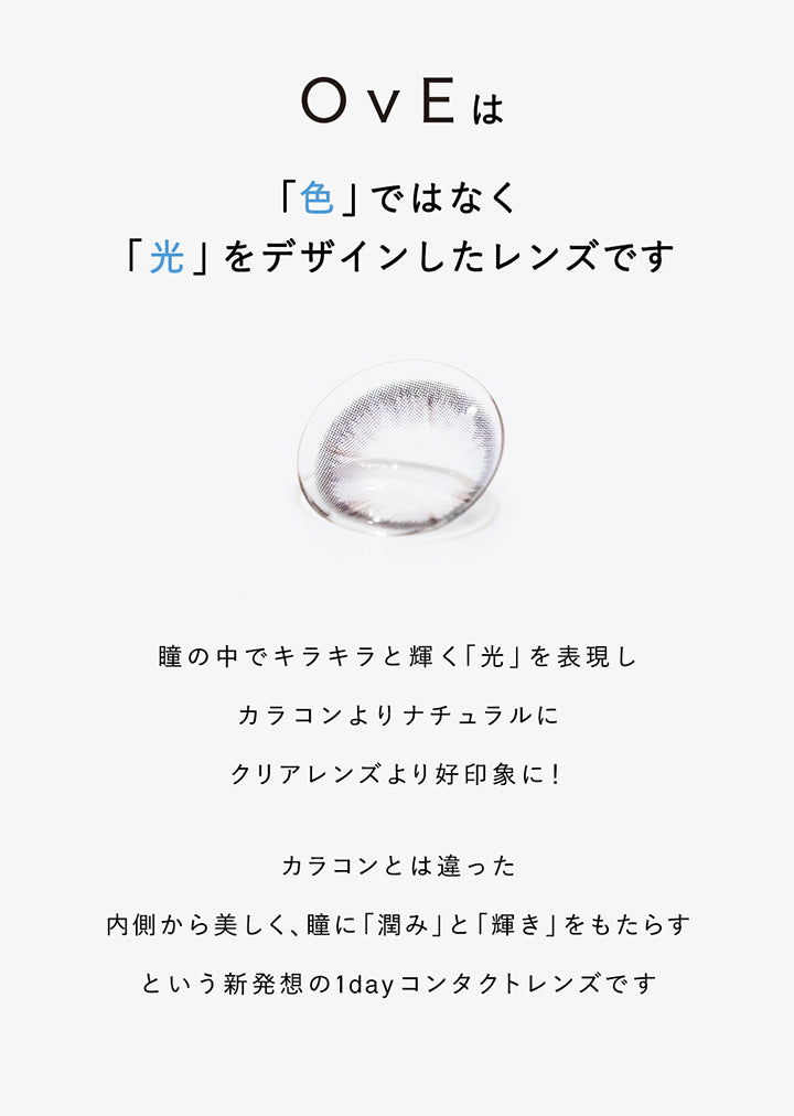 OvEは, 「色」ではなく「光」をデザインしたレンズです, 瞳の中でキラキラと輝く「光」を表現しカラコンよりナチュラルにクリアレンズより好印象に!, カラコンとは違った, 内側から美しく、瞳に「潤み」と「輝き」をもたらすという新発想の1dayコンタクトレンズです | オヴィ OvE 1day カラコン カラーコンタクト
