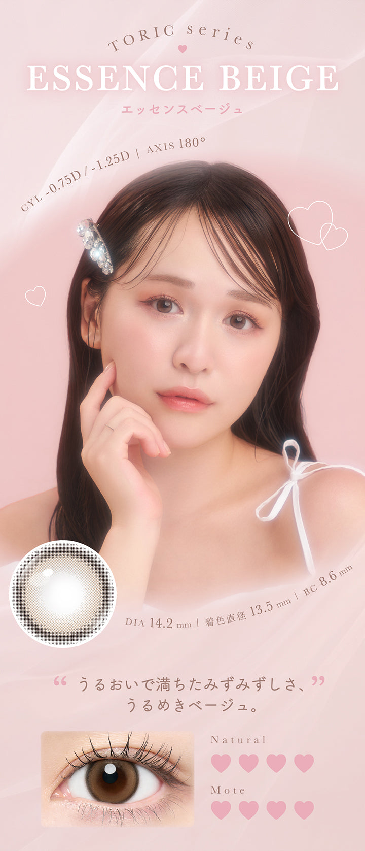 Toric Series,Essence Beige,エッセンスベージュ,CYL -0.75D/-1.25D | AXIS 180°,DIA 14.2 mm | 着色直径 13.5 mm | BC 8.6 mm,“うるおいで満ちたみずみずしさ、”,うるめきベージュ。,Natural,Mote | チューズミートーリック chu's me TORIC 1day カラコン カラーコンタクト
