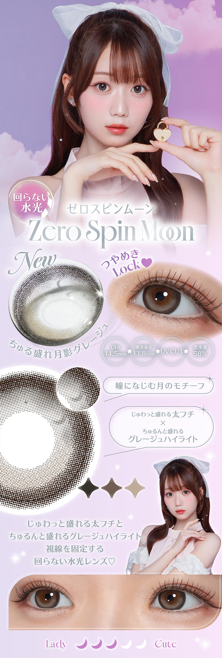 New 回らない水光 ゼロスピンムーン(Zero Spin Moon),DIA14.5mm,着色直径13.8mm,BC8.7mm,含水率58.0%,UV Cut,瞳になじむ月のモチーフ,じゅわっと盛れる太フチ × ちゅるんと盛れるグレージュハイライト,視線を固定する回らない水光レンズ | ミレディ melady 1day カラコン カラーコンタクト
