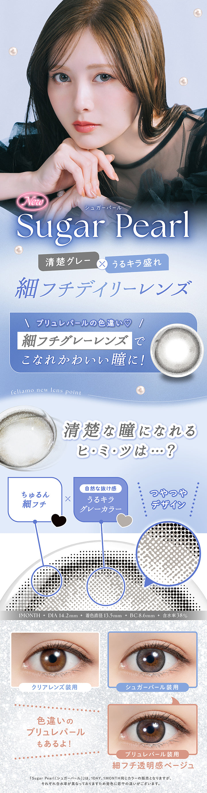 New シュガーパール(Sugar Pearl), 清楚グレー × うるキラ盛れ, 細フチデイリーレンズ, ブリュレパールの色違い, 細フチグレーレンズでこなれかわいい瞳に！, feliamo new lens point, 清楚な瞳になれるヒミツは？, ちゅるん細フチ × 自然な抜け感うるキラグレーカラー, つやつやデザイン, 1month, DIA14.2mm, 着色直径13.5mm, BC8.6mm, 含水率38%, 装用比較, 色違いのブリュレパールもあるよ！, ブリュレパール装用：細フチ透明感ベージュ, ※シュガーパール(Sugar Pearl)は1day、1month同じカラーの販売となりますが、それぞれ含水率が異なっておりますため発色に若干の違いがございます。 | フェリアモワンマンス feliamo 1month カラコン カラーコンタクト
