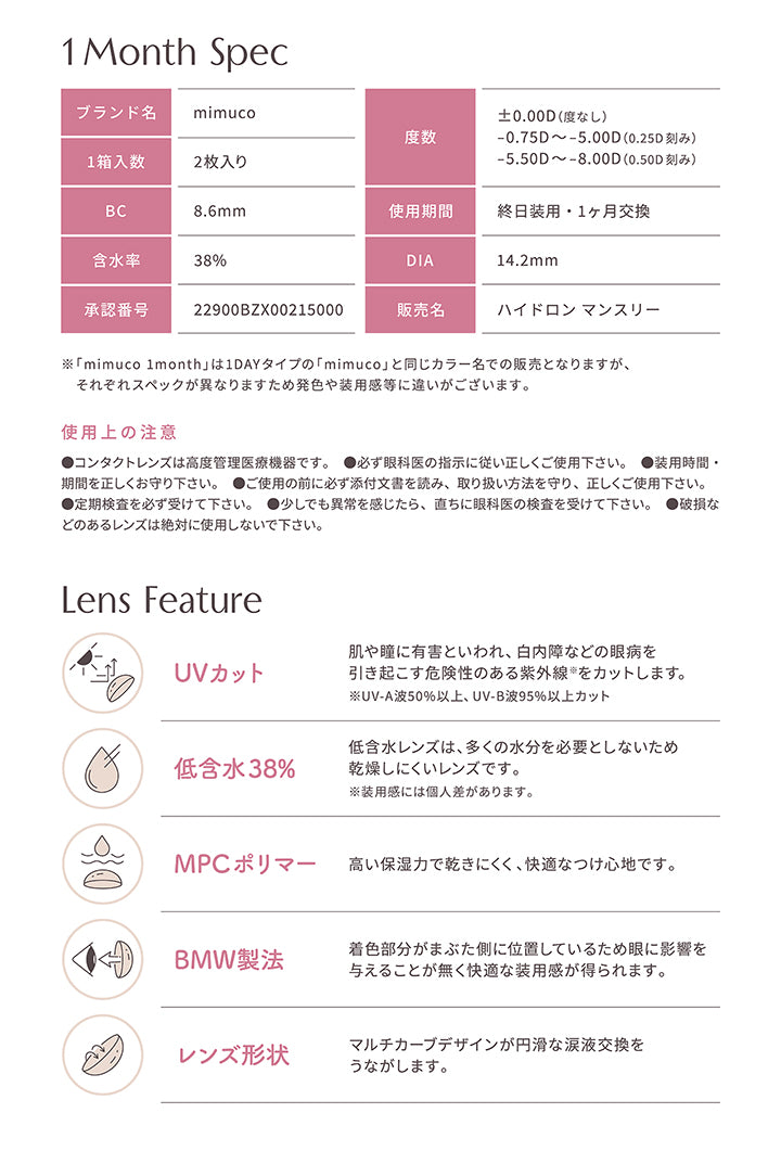 レンズスペック(Lens Spec),1 Month Spec,ブランド名：mimuco,度数：±0.00D(度なし)、-0.75D ~- 5.00D(0.25D刻み)、-5.50D ~- 8.00D(0.50D刻み),1箱入数：2枚入り,BC：8.6mm,使用期間：終日装用·1ヶ月交換,含水率：38%,DIA：14.2mm,承認番号：22900BZX00215000,販売名：ハイドロンマンスリー,※「mimuco 1month」は1DAYタイプの「mimuco」と同じカラー名での販売となりますが、それぞれスペックが異なりますため発色や装用感等に違いがございます。,使用上の注意：●コンタクトレンズは高度管理医療機器です。●必ず眼科医の指示に従い正しくご使用下さい。●装用時間·期間を正しくお守り下さい。●ご使用の前に必ず添付文書を読み、取り扱い方法を守り、正しくご使用下さい。●定期検査を必ず受けて下さい。●少しでも異常を感じたら、直ちに眼科医の検査を受けて下さい。●破損などのあるレンズは絶対に使用しないで下さい。,Lens Feature,UVカット,低含水38%,MPCポリマー,BMW製法,レンズ形状 | ミ