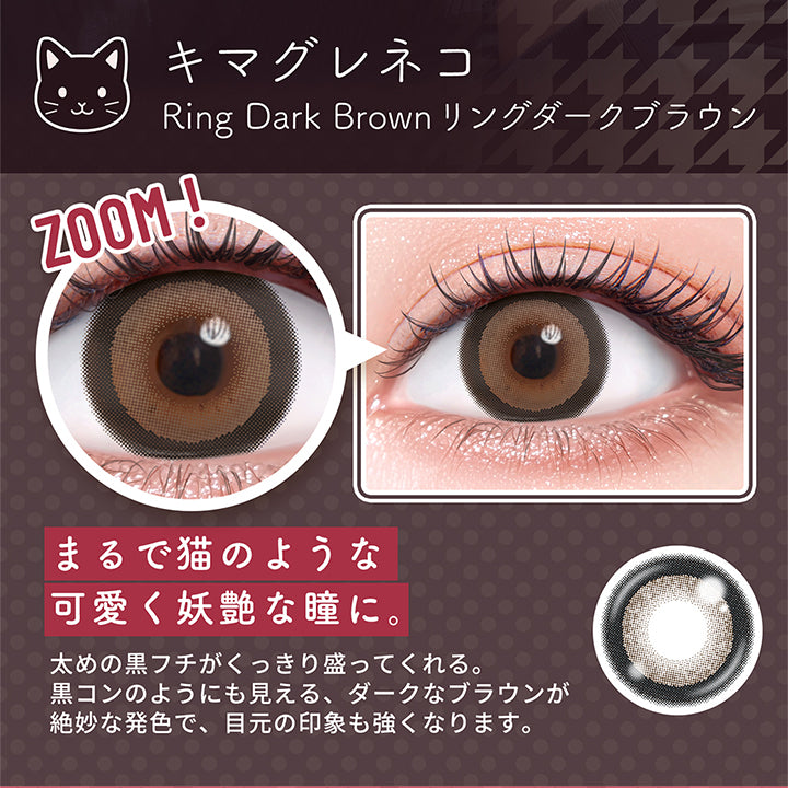 キマグレネコ,Ring Dark Brown,リングダークブラウン,Zoom,まるで猫のような,可愛く妖艶な瞳に。,太めの黒フチがくっきり盛ってくれる。,黒コンのようにも見える、ダークなブラウンが,絶妙な発色で、目元の印象も強くなります。|フルーリートーリック(Flurry TORIC) 1day カラコン カラーコンタクト