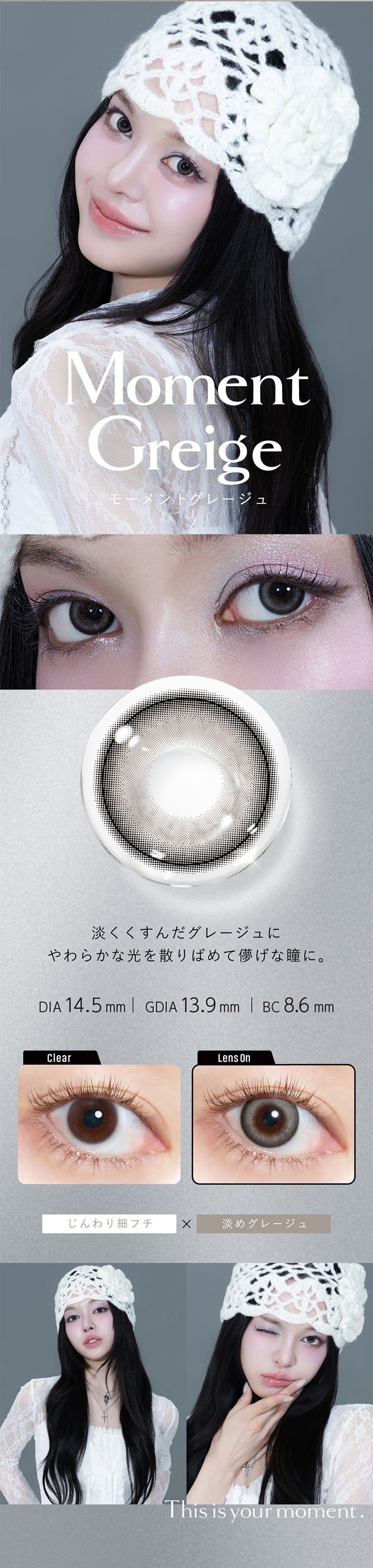 モーメントグレージュ(Moment Greige) DIA14.5mm 着色直径13.9mm BC8.6mm,淡くくすんだグレージュにやわらかな光を散りばめて儚げな瞳に。,じんわり細フチ×淡めグレージュ,モーメントグレージュ(Moment Greige)のレンズ画像、装用画像,This is your moment. | クルーム Cruum 1day カラコン カラーコンタクト
