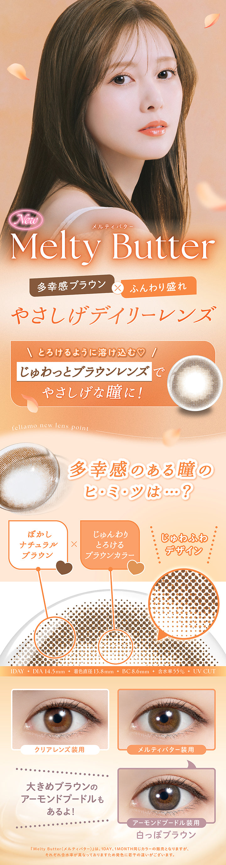 New メルティバター(Melty Butter), 多幸感ブラウン × ふんわり盛れ, やさしげデイリーレンズ, とろけるように溶け込む♡, じゅわっとブラウンレンズで優しげな瞳に！, feliamo new lens point, 多幸感のある瞳のヒミツは？, ぼかしナチュラルブラウン × じゅんわりとろけるブラウンカラー, じゅわふわデザイン, 1day, DIA14.5mm, 着色直径13.8mm, BC8.6mm, 含水率55%, UVcut, 装用比較, 大きめブラウンのアーモンドプードルもあるよ！, アーモンドプードル装用, 白っぽブラウン, メルティバター(Melty Butter)は1day、1month同じカラーの販売となりますが、それぞれ含水率が異なっておりますため発色に若干の違いがございます。 | フェリアモワンデー feliamo 1day カラコン カラーコンタクト
