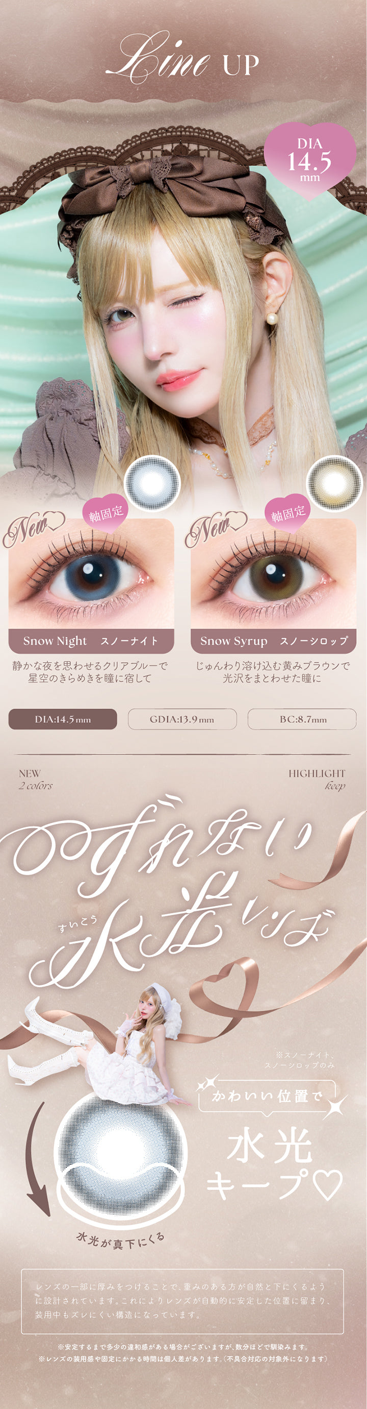 (ラインナップ1),新色は軸固定水光：DIA14.5mm GDIA13.9mm BC8.7mm,スノーナイト(Snow Night) 静かな夜を思わせるクリアブルーで星空のきらめきを瞳に宿して,スノーシロップ(Snow Syrop) じゅんわり溶け込む黄みブラウンで光沢をまとわせた瞳に,ズレない水光レンズ※スノーナイト、スノーシロップのみ,可愛い位置で水光キープ,レンズの一部に厚みをつけることで、重みのある方が自然と下にくるように設計されています。これによりレンズが自動的に安定した位置に留まり、装用中もズレにくい構造になっています。,※安定するまで多少の違和感がある場合がございますが、数分ほどで馴染みます。,※レンズの装用感や固定にかかる時間は個人差があります。(不具合対応の対象外になります) | エンジェルカラーバンビシリーズワンマンス Angelcolor Bambi Series 1Month monthly カラコン カラーコンタクト
