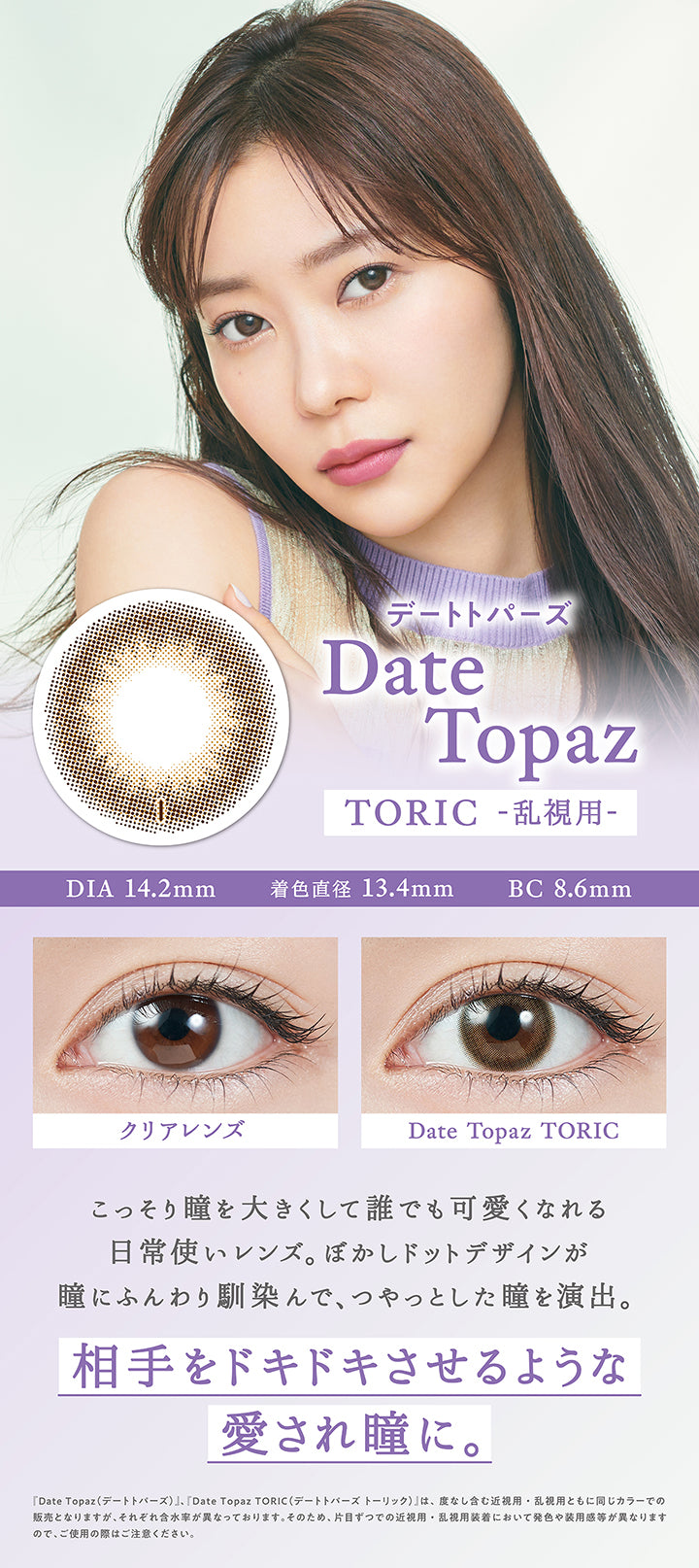 デートトパーズ(Date Topaz) Toric(乱視用),DIA14.2mm / 着色直径13.4mm / BC8.6mm,装用比較,こっそり瞳を大きくして誰でも可愛くなれる日常使いレンズ。ぼかしドットデザインが瞳にふんわり馴染んで、つやっとした瞳を演出。,相手をドキドキさせるような愛され瞳に。,『デートトパーズ(Date Topaz)、デートトパーズトーリック(Date Topaz Toric)』は、度なし含む近視用・乱視用ともに同じカラーでの販売となりますが、それぞれ含水率が異なっております。そのため、片目ずつでの近視用・乱視用装着において発色や大きさ、装用感が異なりますので、ご使用の際はご注意ください。 | トパーズトーリック TOPARDS TORIC 1day カラコン カラーコンタクト
