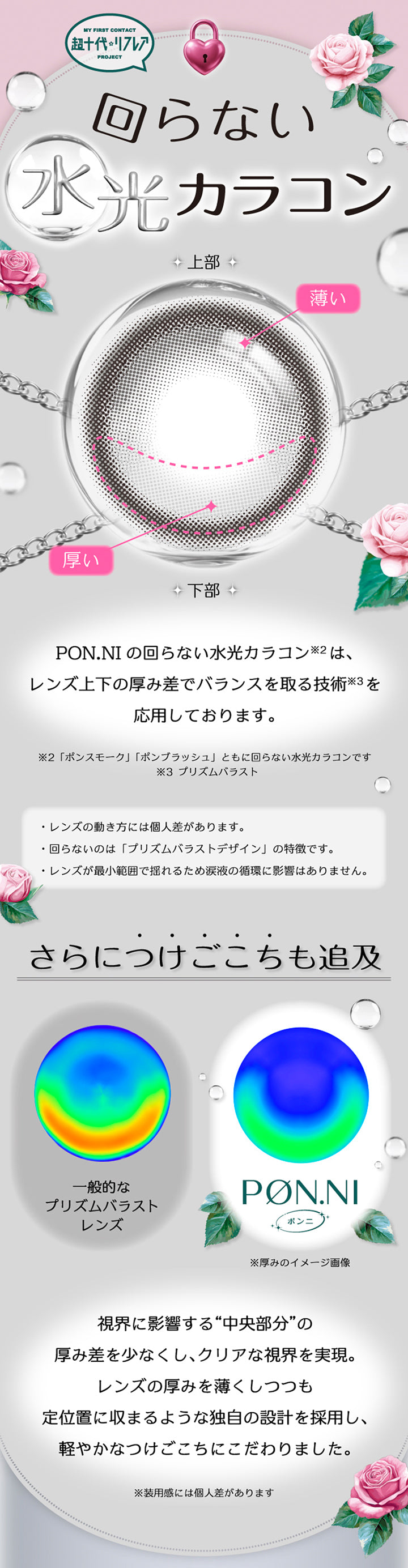 My First Contact Project 超十代リフレア,回らない水光カラコン,ポンニ(Pøn.Ni)の回らない水光カラコンはレンズ上下の厚み差でバランスをとる技術(プリズムバラスト)を応用しております。※ポンスモーク(Pon Smoke) ポンブラッシュ(Pon Blush)ともに回らない水光カラコンです。レンズの動き方には個人差があります。,回らないのはプリズムバラストデザインの特徴です。,レンズが最小範囲で揺れるため涙液の循環に影響はありません。,さらにつけごこちも追求。視界に影響する中央部分の厚み差を少なくし、クリアな視界を実現。レンズの厚みを薄くしつつも定位置に収まるような独自の設計を採用し、軽やかなつけごこちにこだわりました。※装用感には個人差があります。 | 超十代リフレア ポンニ Pøn.Ni 1day カラコン カラーコンタクト

