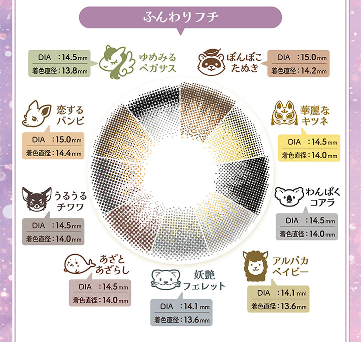 ふんわりフチ,ゆめみるペガサス,Dia:14.5mm,着色直径:13.8mm,ぼんぽこためき,Dia:15.0mm,着色直径:14.2mm,華麗なキツネ,Dia:14.5mm,着色直径:14.0mm,わんぱくコアラ,Dia:14.5mm,着色直径:14.0mm,アルパカベイビー,Dia:14.1mm,着色直径:13.6mm,妖艷フェレット,Dia:14.1mm,着色直径:13.6mm,あざとあざらし,Dia:14.5mm,着色直径:14.0mm,うるうるチワワ,Dia:14.5mm,着色直径:14.0mm,恋するバンビ,Dia:15.0mm,着色直径:14.4mm|フルーリーバイカラーズ(Flurry by colors) 1day カラコン カラーコンタクト