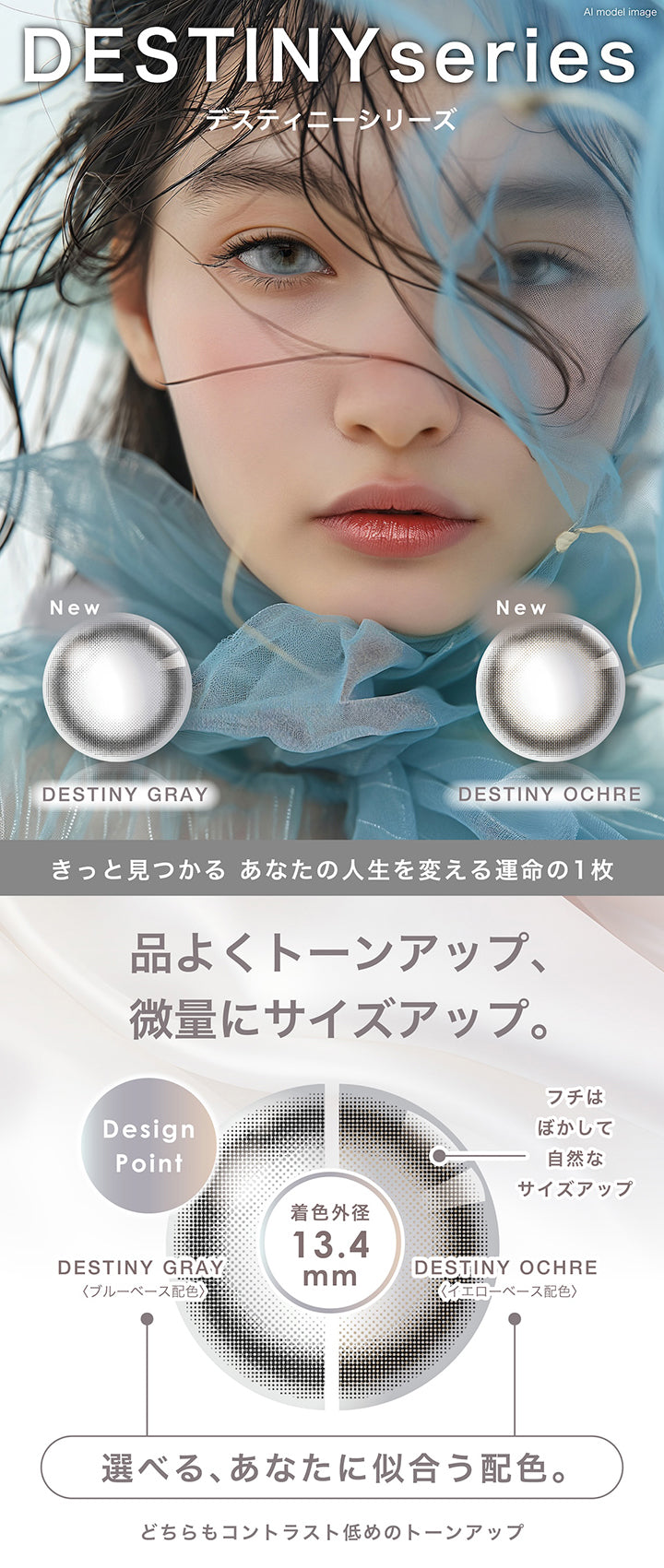 デスティニーシリーズ(Destiny series),きっと見つかる あなたの人生を変える運命の1枚,品よくトーンアップ、微量にサイズアップ。,Design Point：フチはぼかして自然なサイズアップ,選べる、あなたに似合う配色。：デスティニーグレー(Destiny Gray) / ブルーベース配色、デスティニーオークル(Destiny Ochre) / イエローベース配色,どちらもコントラスト低めのトーンアップ | ピエナージュ Pienage 1day カラコン カラーコンタクト
