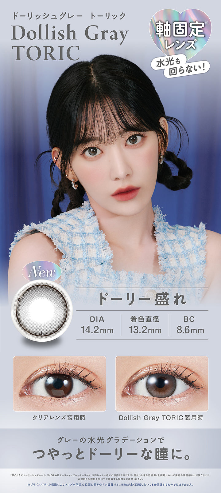 ドーリッシュグレートーリック(Dollish Gray Toric),軸固定レンズ 水光も回らない！,ドーリー盛れ,DIA14.2mm,着色直径13.2mm,BC8.6mm,装用比較,グレーの水光グラデーションでつやっとドーリーな瞳に。,「Molak ドーリッシュグレー」、「Molak ドーリッシュグレートーリック」は同じカラー名での販売となりますが、度なしを含む近視用·乱視用において発色や装用感などが異なります。近視用と乱視用を片目ずつ装者する場合はご注意ください。※プリズムパラスト構造によリレンズが所定の位置に戻リやすい設計です。※軸が全く回転しないことを保証するものではありません。 | モラクトーリック Molak toric 1day 乱視用カラコン カラーコンタクト
