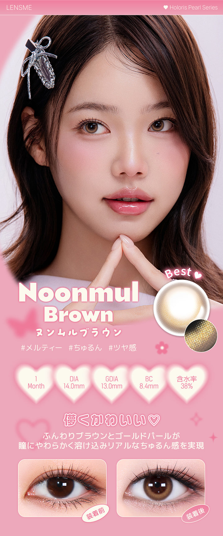 ヌンムルブラウン(Noonmul Brown),ホロリスバイレンズミー(Holoris By Lensme) ホロリスパールシリーズ(Holoris Pearl Series),メルティー / ちゅるん / ツヤ感,1month,DIA14.0mm,13.0mm,BC8.4mm,含水率38%,装用比較,儚くかわいい♡ふんわりブラウンとゴールドパールが瞳にやわらかく溶け込みリアルなちゅるん感を実現 | ホロリスバイレンズミー Holoris By Lensme 1month monthly カラコン カラーコンタクト

