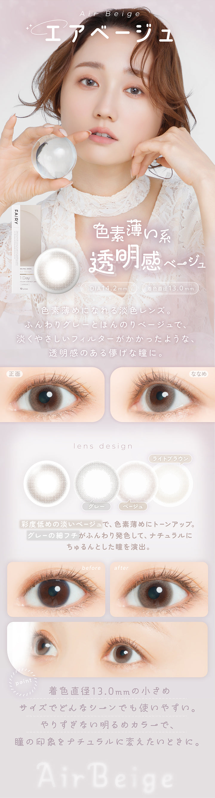 エアベージュ(Air Beige) DIA14.2mm 着色直径13.0mm,色素薄い系透明感ベージュ,色素薄めになれる淡色レンズ。ふんわりグレーとほんのりベージュで、淡くやさしいフィルターがかかったような、透明感のある儚げな瞳に。,再度低めの淡いベージュで、色素薄めにトーンアップ。グレーの細フチがふんわり発色して、ナチュラルにちゅるんとした瞳を演出。,着色直径13.0mmの小さめサイズでどんなシーンでも使いやすい。やりすぎない明るめカラーで、瞳の印象をナチュラルに変えたい時に。,裸眼装用比較,正面・斜め装用イメージ | フェアリーワンデーニュートラルシリーズ Fairy 1Day Neutral Series カラコン カラーコンタクト
