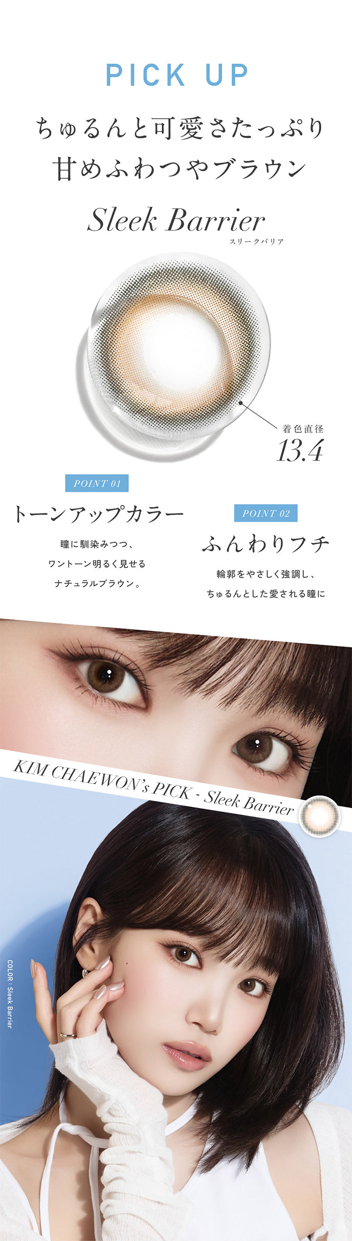 Pick Up, ちゅるんと可愛さたっぷり甘めふわつやブラウン, スリークバリア(Sleek Barrier) 着色直径13.4mm, Point01 トーンアップカラー：瞳になじみつつ、ワントーン明るく魅せるナチュラルブラウン。, Point02 ふんわりフチ：輪郭をやさしく強調し、ちゅるんとした愛される瞳に, Kim Chaewon's Pick‐スリークバリア(Sleek Barrier) | レヴィアブルーライトバリアワンデーカラー REVIA Blue Light Barrier 1DAY COLOR カラコン カラーコンタクト
