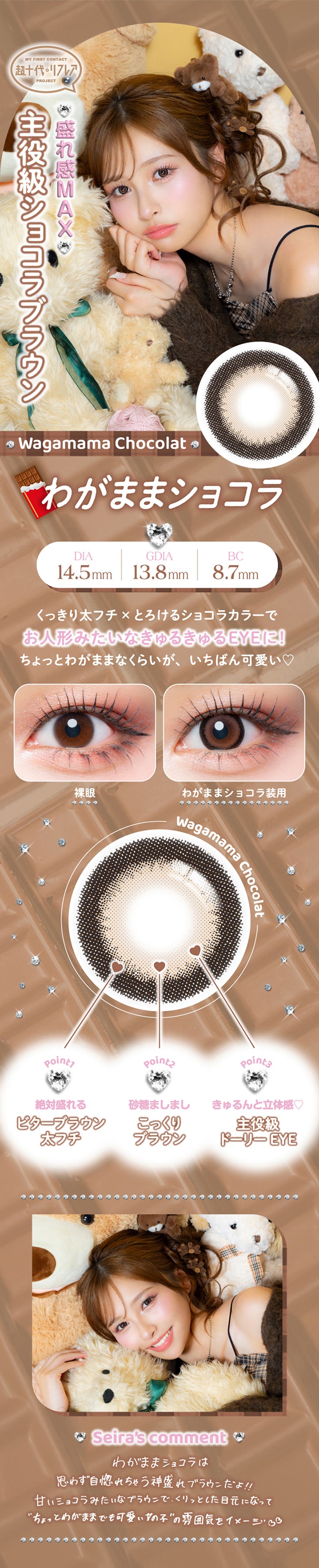 わがままショコラ(Wagamama Chocolat) DIA14.5mm G.DIA13.8mm BC8.7mm,盛れ感Max主役級ショコラブラウン,くっきり太フチ × とろけるショコラカラーでお人形みたいなきゅるきゅるEyeに♥ちょっとわがままなくらいが一番かわいい♡,装用比較,Point01_絶対盛れるビターブラウン太フチ,Point02_砂糖ましましこっくりブラウン,Point03_きゅるんと立体感 主役級ドーリーEye,土屋惺来のコメント,わがままショコラは思りず自惚れちゃう神盛れブラウンだよ！甘いショコラみたいなブラウンで、くりっとした目元になってちょっとわがままでも可愛い女の子”の雰国気をイメージ | 超十代リフレア セラフィー Serafee カラコン カラーコンタクト
