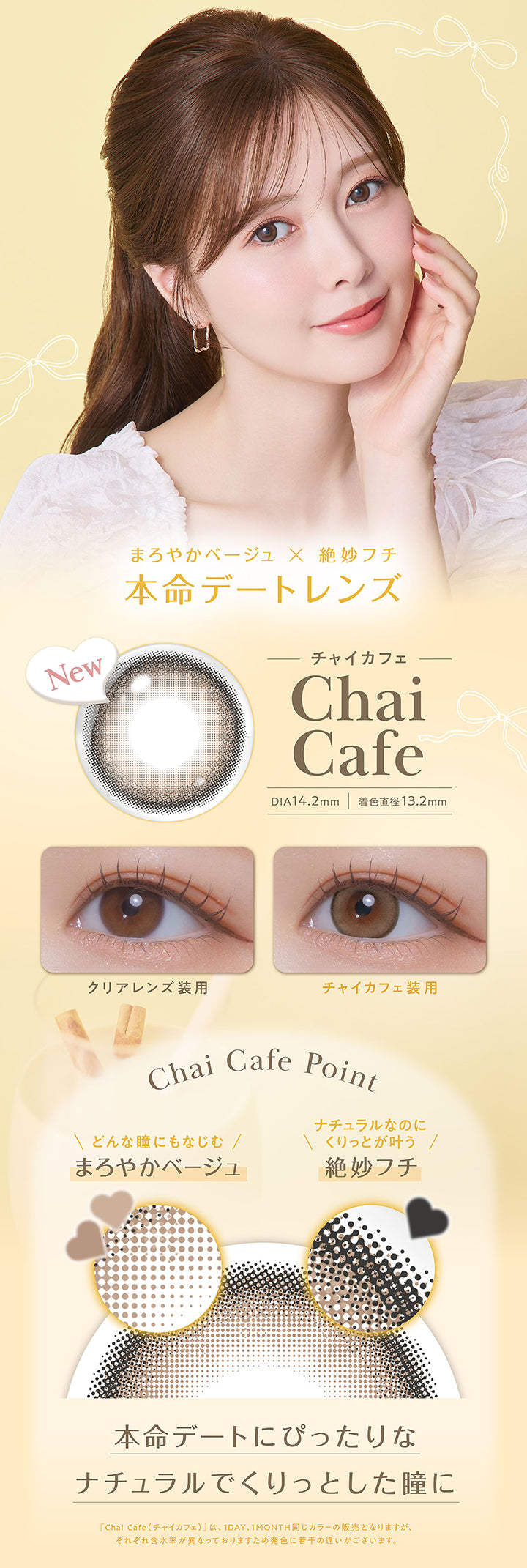 チャイカフェ(Chai Cafe) DIA14.2mm 着色直径13.2mm,まろやかベージュ × 絶妙フチ,本命デートレンズ,装用比較,レンズ画像,Chai Cafe Point,どんな瞳にもなじむまろやかベージュ,ナチュラルなのにくりっとが叶う絶妙フチ,本命デートにぴったりなナチュラルでくりっとした瞳に,「チャイカフェ(Chai Cafe)」は、1day、1month同じカラーの販売となりますが、それぞれ含水率が異なっておりますため発色に若干の違いがございます。 | フェリアモワンデー feliamo 1day カラコン カラーコンタクト

