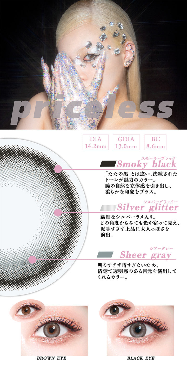 プライスレス(Priceless),DIA14.2mm,GDIA13.0mm,BC8.6mm,スモーキーブラック(Smoky black)：「ただの黒」とは違い、洗練されたトーンが魅力のカラー。瞳の自然な立体感を引き出し、柔らかな印象をプラス。,シルバーグリッター(Silver glitter)：繊細なシルバーラメ入り。どの角度からみても光が宿って見え、 派手すぎず上品に大人っぽさを演出。,シアーグレー(Sheer gray)：明るすぎず暗すぎないため、清楚で透明感のある目元を演出して くれるカラー。,黒目 / 茶目 装用比較 | ギャルネバーダイマンスリー Gal Never Die Monthly 1month カラコン カラーコンタクト
