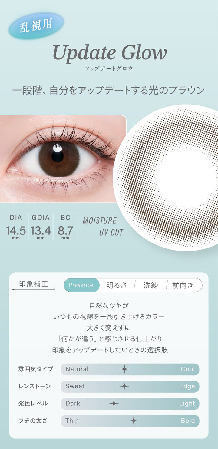 乱視用,Update Glow,アップデートグロウ,一段階、 自分をアップデートする光のブラウン,Dia14.5mm,Gdia13.4mm,Bc8.7mm,Moisture,Uv Cut,印象補正,Presence,明るさ,洗練,前向き,自然なツヤが,いつもの視線を一段引き上げるカラー,大きく変えずに,「何かが違う」と感じさせる仕上がり,印象をアップデートしたいときの選択肢,雰囲気タイプ Natural,Cool,レンズトーン,Sweet,Edge,発色レベル,Dark,Light,フチの太さ,Thin,Bold|ハイディトーリック(HAIDEY TORIC) 1day カラコン カラーコンタクト