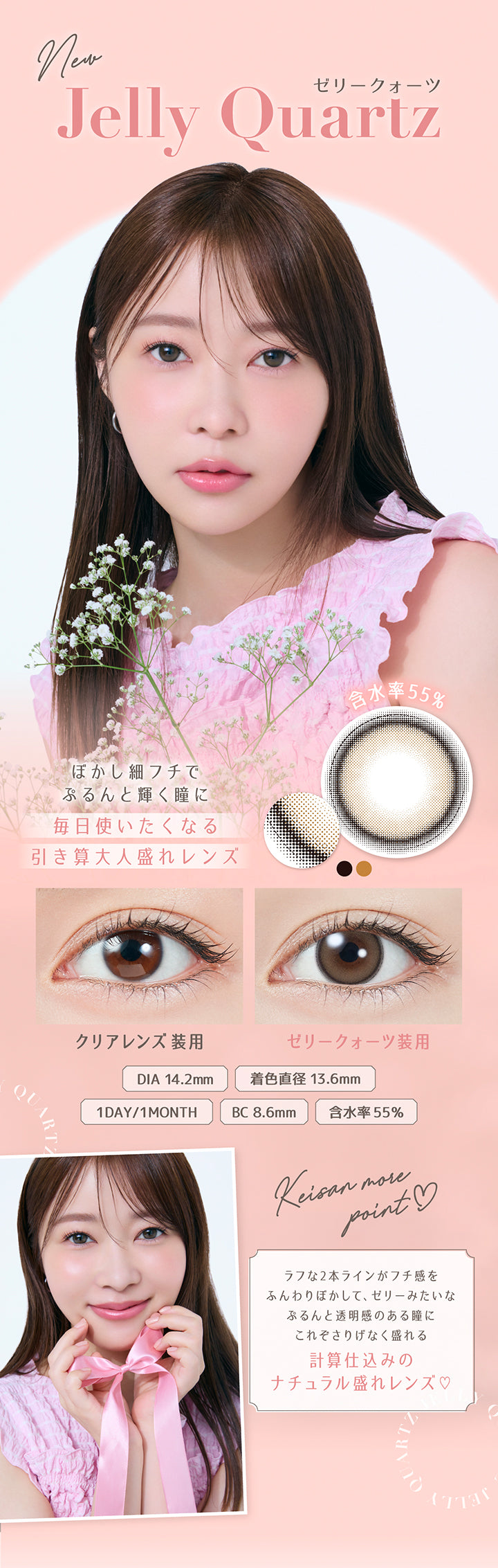 New ゼリークォーツ(Jelly Quartz), ぼかし細フチでぷるんと輝く瞳に, 毎日使いたくなる引き算大人盛れレンズ, 含水率55%, 装用比較, DIA14.2mm, 着色直径13.6mm, 1day/1month, BC8.6mm, 含水率55%, Keisan more point, ラフな2本ラインがフチ感をふんわりぼかして、ゼリーみたいなぷるんと透明感のある瞳に, これぞさりげなく盛れる計算仕込みのナチュラル盛れレンズ♡ | トパーズワンデー TOPARDS 1day カラコン カラーコンタクト
