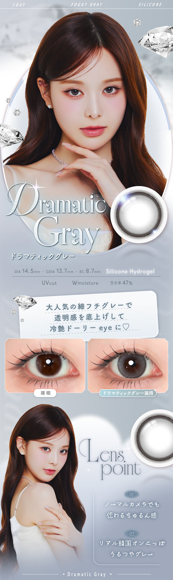 ドラマティックグレー(Dramatic Gray),Silicone Hydrogel,1day,1箱10枚入り,DIA14.5mm,GDIA13.7mm,BC8.7mm,含水率47.0%,UV Cut,Wmoisture,大人気の細フチグレーで透明感を底上げして冷艶ドーリーeyeに♡,装用比較,LensPoint,01 ノーマルカメラでも伝わるちゅるん感,02 リアル韓国オンニっぽうるつやグレー | エーアイ a-eye 1day カラコン カラーコンタクト
