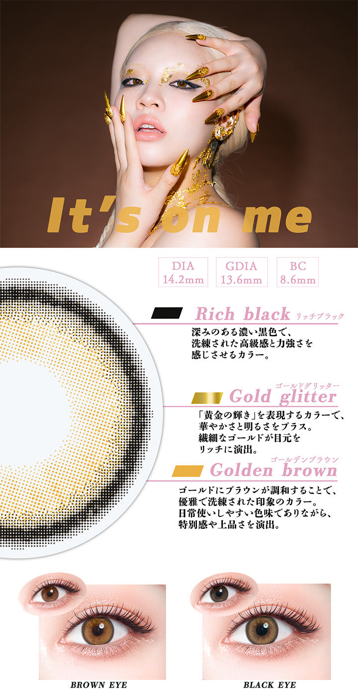 イッツオンミー(It'S On Me),DIA14.2mm,GDIA13.6mm,BC8.6mm,リッチブラック(Rich black)：深みのある濃い黒色で、洗練された高級感と力強さを感じさせるカラー。,ゴールドグリッター(Gold glitter)：「黄金の輝き」を表現するカラーで、華やかさと明るさをプラス。繊細なゴールドが目元をリッチに演出。,ゴールデンブラウン(Golden brown)：ゴールドにブラウンが調和することで、優雅で洗練された印象のカラー。 日常使いしやすい色味でありながら、 特別感や上品さを演出。,黒目 / 茶目 装用比較 | ギャルネバーダイマンスリー Gal Never Die Monthly 1month カラコン カラーコンタクト

