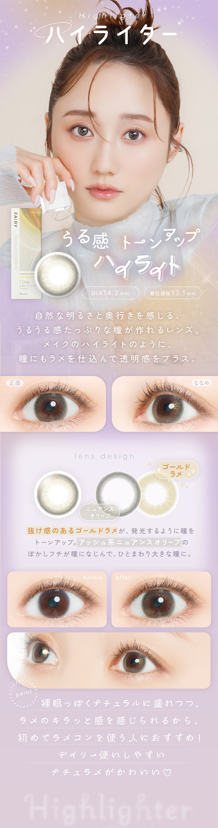 ハイライター(Highlighter) DIA14.2mm 着色直径13.1mm,うる感トーンアップハイライト,自然な明るさと奥行きを感じる、うるうる感たっぷりな瞳がつくれるレンズ。メイクのハイライトのように、瞳にもラメを仕込んで透明感をプラス。,抜け感のあるゴールドラメが発行するように瞳をトーンアップ。アッシュ系ニュアンスオリーブのぼかしフチが瞳に馴染んで、ひとまわり大きな瞳に。,裸眼っぽくナチュラルに盛れつつ、ラメのきらっと感を感じられるから、初めてラメコンを使う人におすすめ！デイリー使いしやすいナチュラメがかわいい♡,裸眼装用比較,正面・斜め装用イメージ | フェアリーワンデーシマーリングシリーズ Fairy 1Day Shimmering Series カラコン カラーコンタクト
