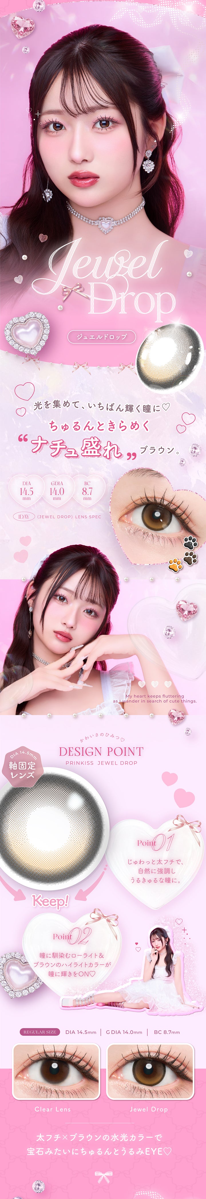 ジュエルドロップ(Jewel Drop) DIA14.5mm G.DIA14.0mm BC8.7mm,光を集めて、いちばん輝く瞳に♡,ちゅるんときらめく ナチュ盛れブラウン。,太フチ × ブラウンの水光カラーで宝石みたいにちゅるんとうるみeye♡,かわいさのひみつ♡Design Point,01_じゅわっと太フチで、自然に協調しうるきゅるな瞳に。,02_瞳に馴染むローライト＆ブラウンのハイライトカラーが瞳に輝きをOn♡ ,ジュエルドロップ(Jewel Drop)の装用画像とレンズ画像,My heart keeps fluttering as I wander in search of cute things. | プリンキス Prinkiss 1day カラコン カラーコンタクト
