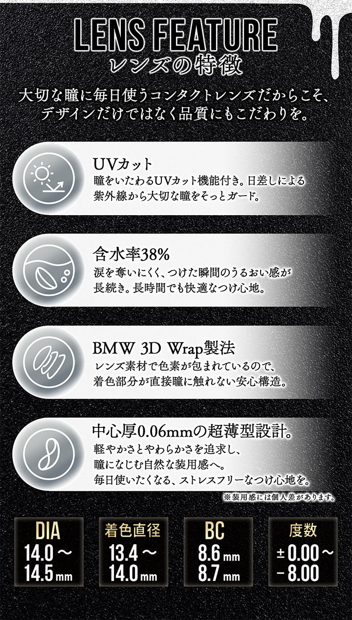 レンズスペック(Lens Spec),lens feature レンズの特徴,大切な瞳に毎日使うコンタクトレンズだからこそ、デザインだけではなく品質にもこだわりを。,UVカット：瞳をいたわるUVカット機能付き。日差しによる紫外線から大切な瞳をそっとガード。,含水率38%：涙を奪いにくく、つけた瞬間のうるおい感が長続き。長時間でも快適なつけ心地。,BMW 3D Wrap製法：レンズ素材で色素が包まれているので、着色部分が直接瞳に触れない安心構造。,中心厚0.06mmの超薄型設計。：軽やかさとやわらかさを追求し、瞳になじむ自然な装用感へ。毎日使いたくなる、ストレスフリーなつけ心地を。※装用感には個人差があります。 | カラーズワンデー colors 1day カラコン カラーコンタクト
