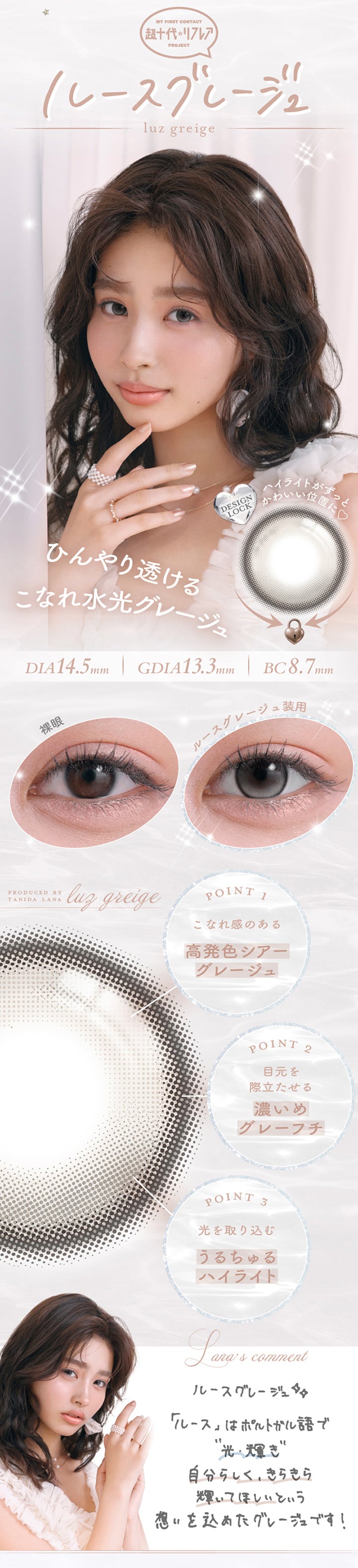 My First Contact Project 超十代リフレア,ルースグレージュ(Luz Greige) DIA14.5mm 着色直径13.3mm BC8.7mm,ハイライトがずっと可愛い位置に♥,ひんやり透けるこなれ水光グレージュ,装用比較,Point01_こなれ感のある高発色シアーグレージュ,Point02_目元を際立たせる濃いめグレーフチ,Point03_光を取り込むうるちゅるハイライト,谷田ラナのコメント,ルースはポルトガル語で光、輝き。自分らしく、きらきら輝いてほしいという思いを込めたグレージュです。 | 超十代リフレア ラー Laa 1day カラコン カラーコンタクト
