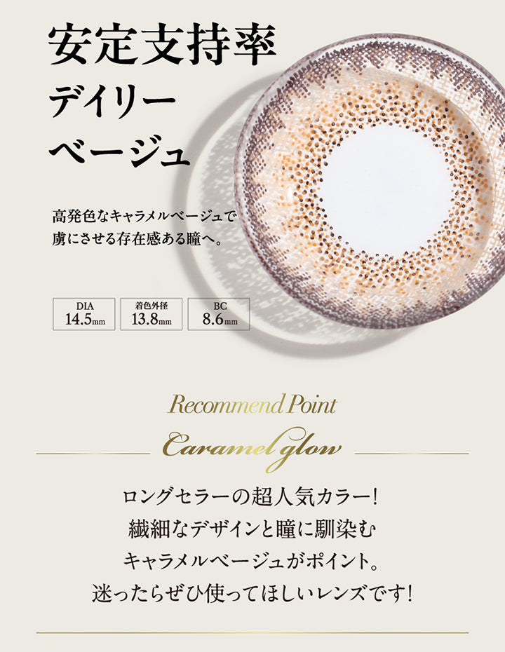 安定支持率デイリーベージュ, 高発色なキャラメルベージュで虜にさせる存在感ある瞳へ。, DIA14.5mm, 着色外径13.8mm, BC8.6mm, Recommend Point, Caramel glow, ロングセラーの超人気カラー！繊細なデザインと瞳に馴染むキャラメルベージュがポイント。迷ったらぜひ使ってほしいレンズです！| ラヴェール loveil 1day カラコン カラーコンタクト
