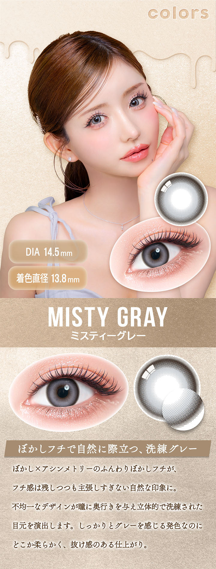 カラーズ(colors),ミスティーグレー(Misty Gray),DIA14.5mm,着色直径13.8mm,ぼかしフチで自然に際立つ、洗練グレー,ぼかし×アシンメトリーのふんわりぼかしフチが、フチ感は残しつつも主張しすぎない自然な印象に。,不均一なデザインが瞳に奥行きを与え立体的で洗練された目元を演出します。,しっかりとグレーを感じる発色なのにどこか柔らかく、抜け感のある仕上がり。 | カラーズ colors 1month monthly カラコン カラーコンタクト
