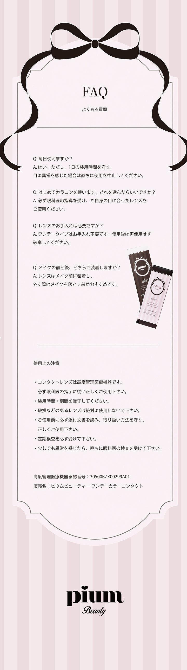 よくある質問,Q.毎日使えますか?,A.はい。ただし、1日の装用時間を守り、目に異常を感じた場合は直ちに使用を中止してください。,Q.はじめてカラコンを使います。どれを選んだらいいですか?,A.必ず眼科医の指導を受け、ご自身の目に合ったレンズをご使用ください。,Q.レンズのお手入れは必要ですか?,A.ワンデータイプはお手入れ不要です。使用後は再使用せず破棄してください。,Q.メイクの前と後、どちらで装着しますか?,A.レンズはメイク前に装着し、外す際はメイクを落とす前がおすすめです。,使用上の注意,·コンタクトレンズは高度管理医療機器です。必ず眼科医の指示に従い正しくご使用下さい。,·装用時間·期間を厳守してください。,·破損などのあるレンズは絶対に使用しないで下さい。,·ご使用前に必ず添付文書を読み、取り扱い方法を守り、正しくご使用下さい。,·定期検査を必ず受けて下さい。,·少しでも異常を感じたら、直ちに眼科医の検査を受けて下さい。,高度管理医療機器承認番号:30500BZX00299A01,販売名:ピウムビューティーワンデーカラーコンタクト | ピウムビューティーワンデーカラーコンタクト