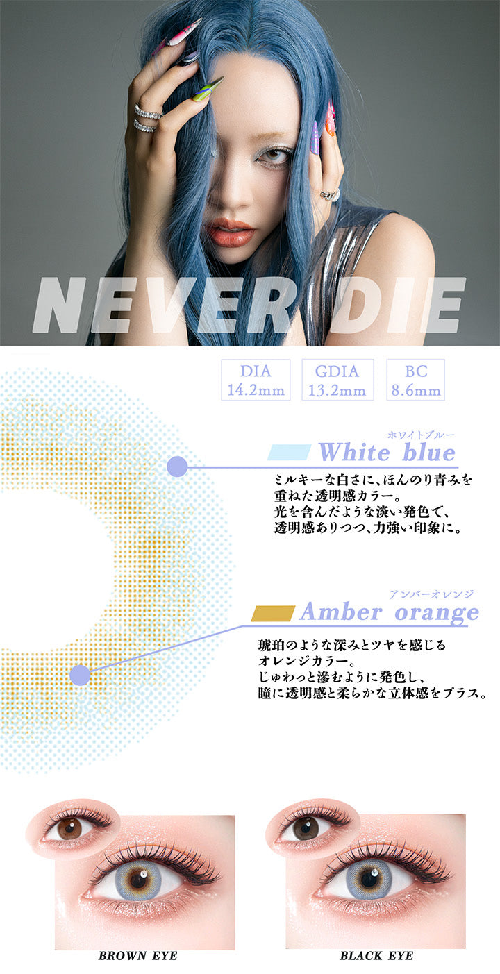 ネバーダイ(Never Die),DIA14.2mm,GDIA13.2mm,BC8.6mm,ホワイトブルー：ミルキーな白さに、ほんのり青みを重ねた透明感カラー。光を含んだような淡い発色で、透明感ありつつ、力強い印象に。,アンバーオレンジ：琥珀のような深みとツヤを感じるオレンジカラー。じゅわっと滲むように発色し、瞳に透明感と柔らかな立体感をプラス。,黒目・茶目装用比較 | ギャルネバーダイ Gal Never Die 1day カラコン カラーコンタクト

