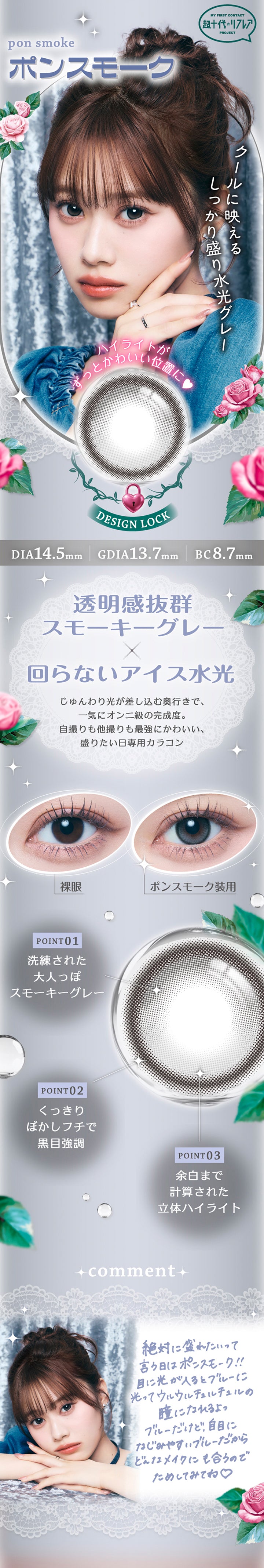 ポンスモーク(Pon Smoke) DIA14.5mm 着色直径13.7mm BC8.7mm,My First Contact Project 超十代リフレア,クールに映えるしっかり盛り水光グレー,ハイライトがずっと可愛い位置に♥,透明感抜群スモーキーグレー × 回らないアイス水光,じゅんわり光が差し込む奥行きで、一気にオンニ級の完成度。自撮りも他撮りも最強にかわいい、盛りたい日専用カラコン,装用比較,Point1：洗練された大人っぽスモーキーグレー,Point2：くっきりぼかしフチで黒目強調,Point3：余白まで計算された立体ハイライト,コメント：絶好に盛りたいって言う日はポンスモーク!!目に光が入るとブルーに光ってウルウルチュルチュルの瞳になれるよ。ブルーだけど自目に馴染みやすいブルーだからどんなメイクにも合うのでためしてみてね♡ | 超十代リフレア ポンニ Pøn.Ni 1day カラコン カラーコンタクト
