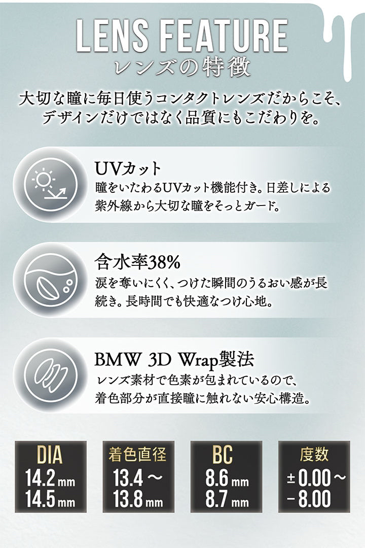 レンズスペック(Lens Spec),Lens Feature,レンズの特徴,大切な瞳に毎日使うコンタクトレンズだからこそ、デザインだけではなく品質にもこだわりを。,UVカット：瞳をいたわるUVカット機能付き。日差しによる,紫外線から大切な瞳をそっとガード。,含水率38%：涙を奪いにくく、つけた瞬間のうるおい感が長,続き。長時間でも快適なつけ心地。,BMW 3D Wrap製法：レンズ素材で色素が包まれているので、,着色部分が直接瞳に触れない安心構造。 | カラーズ colors 1month monthly カラコン カラーコンタクト
