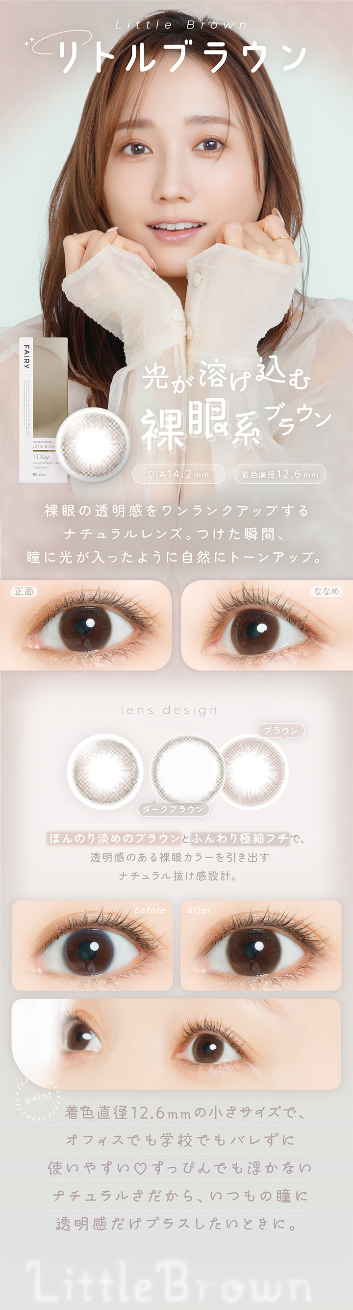 リトルブラウン(Little Brown) DIA14.2mm 着色直径12.6mm,光が溶け込む裸眼系ブラウン,裸眼の透明感をワンランクアップする,ナチュラルレンズ。つけた瞬間、瞳に光が入ったように自然にトーンアップ。,ほんのり淡めのブラウンとふんわり極細フチで、透明感のある裸眼カラーを引き出すナチュラル抜け感設計。,着色直径12.6mmの小さめサイズで、オフィスでも学校でもバレずに使いやすい♡すっぴんでも浮かないナチュラルさだから、いつもの瞳に透明感だけプラスしたい時に。,裸眼装用比較,正面・斜め装用イメージ | フェアリーワンデーニュートラルシリーズ Fairy 1Day Neutral Series カラコン カラーコンタクト
