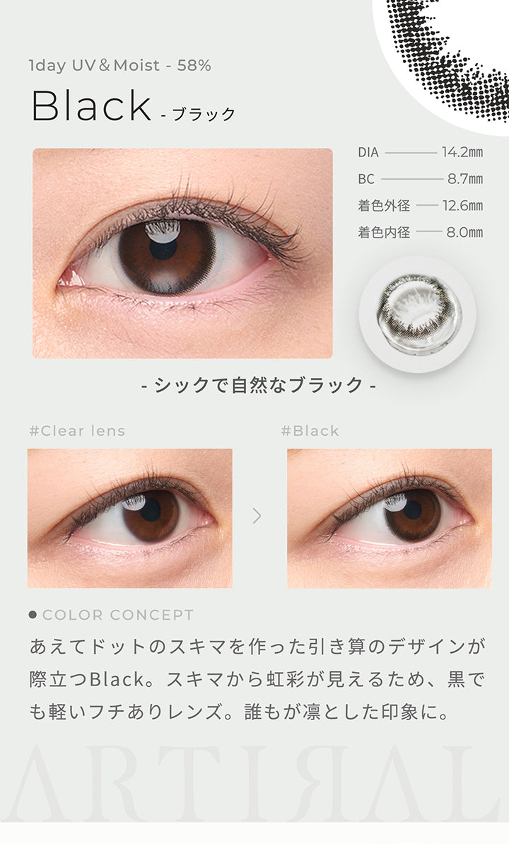 1day UV&Moist 58%,Black ブラック,DIA14.2mm,BC8.7mm,着色外径12.6㎜,着色内径8.0mm,シックで自然なブラック,あえてドットのスキマを作った引き算のデザインが際立つBlack。スキマから虹彩が見えるため、黒でも軽いフチありレンズ。誰もが凛とした印象に。| アーティラルワンデー58%UVM Artiral 1day 58%UVM 1day カラコン カラーコンタクト
