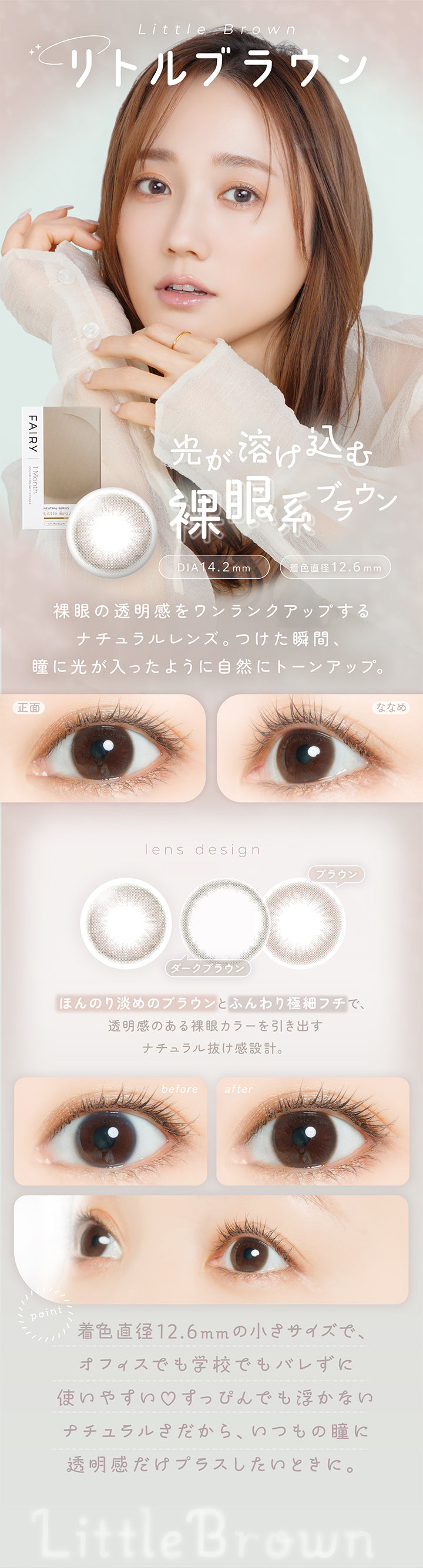 リトルブラウン(Little Brown) DIA14.2mm 着色直径12.6mm,光が溶け込む裸眼系ブラウン,裸眼の透明感をワンランクアップする,ナチュラルレンズ。つけた瞬間、瞳に光が入ったように自然にトーンアップ。,ほんのり淡めのブラウンとふんわり極細フチで、透明感のある裸眼カラーを引き出すナチュラル抜け感設計。,着色直径12.6mmの小さめサイズで、オフィスでも学校でもバレずに使いやすい♡すっぴんでも浮かないナチュラルさだから、いつもの瞳に透明感だけプラスしたい時に。,裸眼装用比較,正面・斜め装用イメージ | フェアリーワンマンス Fairy 1Month カラコン カラーコンタクト

