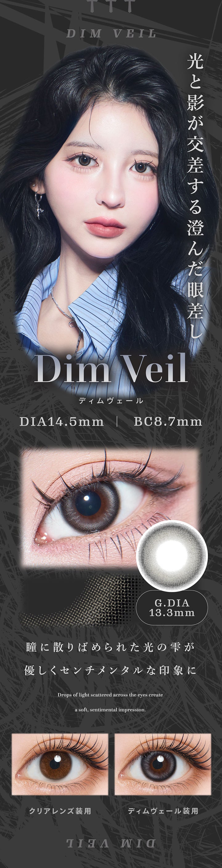 ディムヴェール(Dim Veil) 光と影が交差する澄んだ眼差し。瞳に散りばめられた光の雫が優しくセンチメンタルな印象に。 DIA14.5mm GDIA13.3mm BC8.7mm,装用比較,Drops of light cattered across the eyes create a soft, sentimental impression. | ティアリス Tearis 1day カラコン カラーコンタクト
