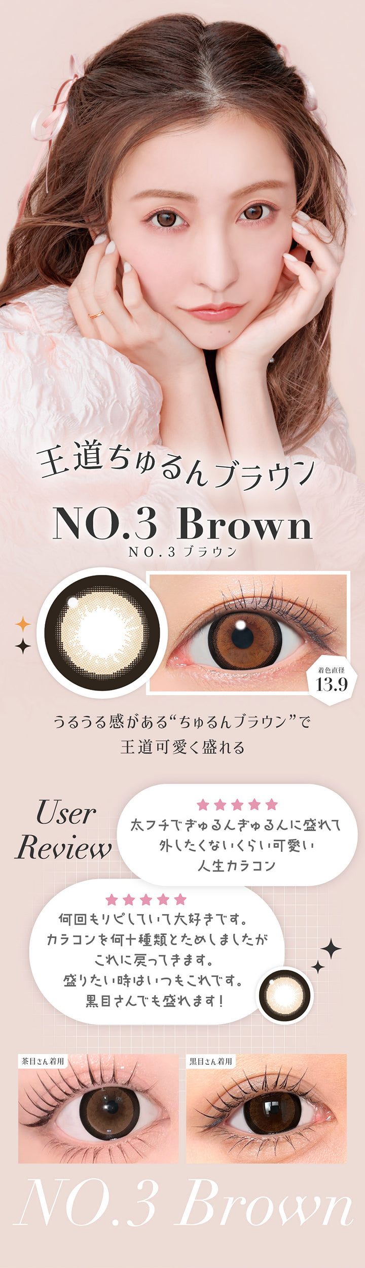 NO.3 ブラウン(No.3 Brown) 着色直径13.9mm,王道ちゅるんブラウン,うるうる感があるちゅるんブラウンで王道可愛く盛れる。,ユーザーレビュー：太フチでぎゅるんぎゅるんに盛れて外したくないくらいカワイイ人生カラコン,何回もリピしていて大好きです。カラコンを何十種類とためしましたがこれに戻ってきます。盛りたい時はいつもこれです。黒目さんでも盛れます。,※個人の感想です。キャンマジ公式ショップ本店に寄せられたシークレットキャンディーマジック1dayへのレビューをもとに掲載しています。,黒目・茶目装用比較 | シークレットキャンディーマジックトーリックワンデー Secret Candymagic Toric 1Day カラコン カラーコンタクト
