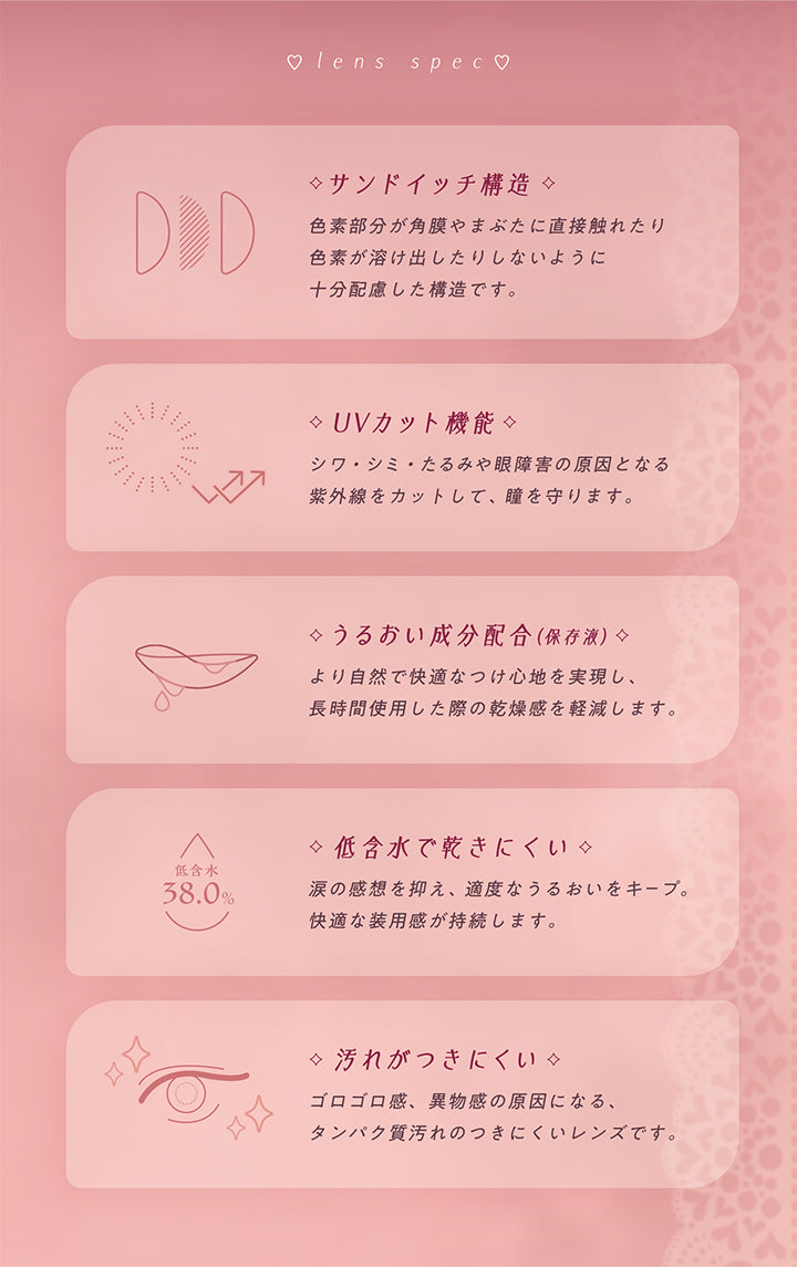 ♡lens spec♡, サンドイッチ構造, 色素部分が角膜やまぶたに直接触れたり色素が溶け出したりしないように十分配慮した構造です。, UVカット機能, シワ·シミ·たるみや眼障害の原因となる紫外線をカットして、瞳を守ります。うるおい成分配合(保存液), より自然で快適なつけ心地を実現し、長時間使用した際の乾燥感を軽減します。, 低含水で乾きにくい, 涙の感想を抑え、適度なうるおいをキープ。快適な装用感が持続します。, 汚れがつきにくい, ゴロゴロ感、異物感の原因になる、タンパク質汚れのつきにくいレンズです。 | フェアリーラボワンデー FAIRY LABO 1Day カラコン カラーコンタクト
