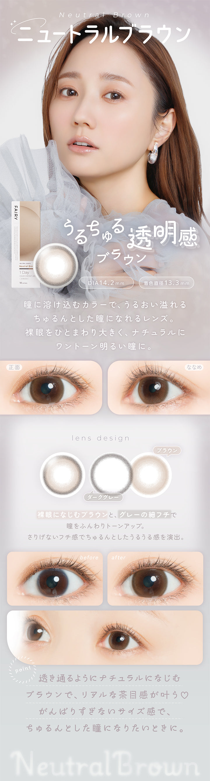 ニュートラルブラウン(Neutral Brown) DIA14.2mm 着色直径13.3mm,うるちゅる透明感ブラウン,瞳に溶け込むカラーで、うるおい溢れるちゅるんとした瞳になれるレンズ。裸眼をひとまわり大きく、ナチュラルにワントーン明るい瞳に。,裸眼になじむブラウンと、グレーの細フチで瞳をふんわりトーンアップ。さりげないフチ感でちゅるんとしたうるうる感を演出。,透き通るようにナチュラルになじうブラウンで、リアルな茶目感が叶う♡頑張りすぎないサイズ感で、ちゅるんとした瞳になりたいときに。,裸眼装用比較,正面・斜め装用イメージ | フェアリーワンデーニュートラルシリーズ Fairy 1Day Neutral Series カラコン カラーコンタクト
