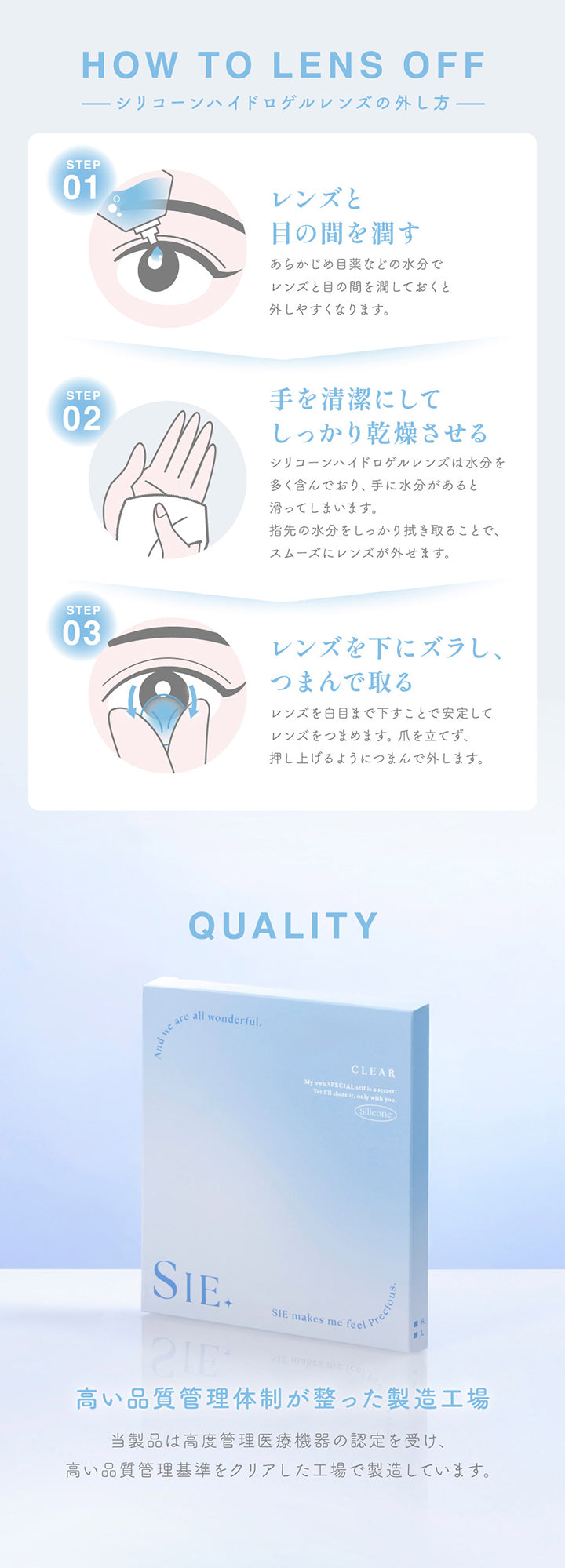 シリコーンハイドロゲルレンズの外し方(How to lens off),Step1：レンズと目の間を潤す。あらかじめ目薬などの水分でレンズと目の間を潤しておくと外しやすくなります。,Step2：手を清潔にしてしっかり乾燥させる。シリコーンハイドロゲルレンズは水分を多く含んでおり、手に水分があると滑ってしまいます。指先の水分をしっかり拭き取ることで、スムーズにレンズが外せます。,Step3：レンズを下にズラし、つまんで取る。レンズを白目まで下すことで安定してレンズをつまめます。爪を立てず、押し上げるようにつまんで外します。,Quality：高い品質管理体制が整った製造工場。当製品は高度管理医療機器の認定を受け、高い品質管理基準をクリアした工場で製造しています。 |シークリアワンデー Sie. Clear 1day クリアコンタクトレンズ
