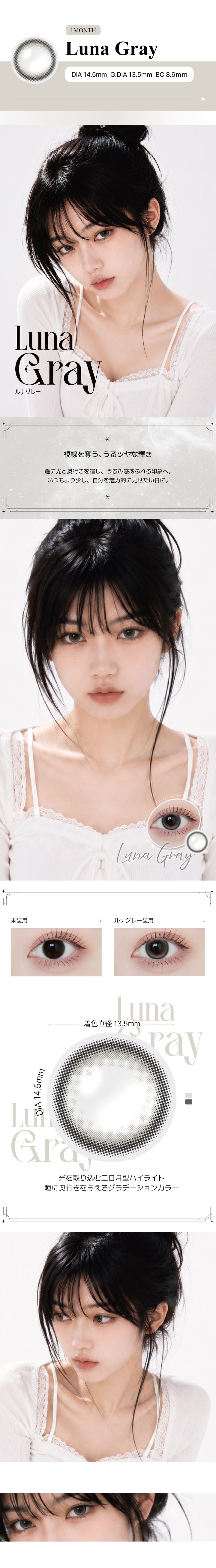 ルナグレー(Luna Grey)の紹介,視線を奪う、うるツヤな輝き。瞳に光と奥行きを宿し、うるみ感あふれる印象へ。いつもより少し、自分を魅力的に見せたい日に。,光を取り込む三日月型ハイライト。瞳に奥行きを与えるグラデーションカラー。, 1month DIA14.5mm GDIA13.5mm BC8.6mm ,モデル装用画像,装用比較画像,レンズ画像 | アンジェリーク Angelique monthly カラコン カラーコンタクト
