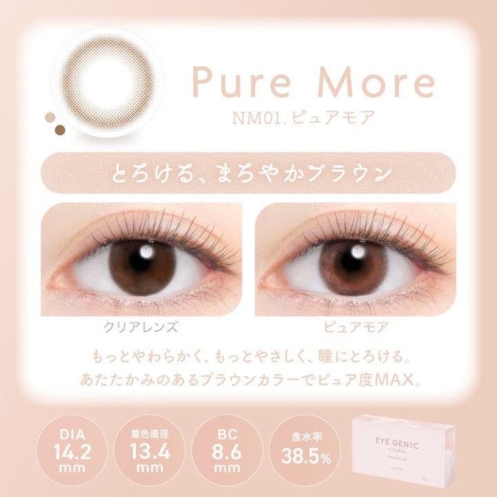 ピュアモア(Pure More),NM01.ピュアモア,とろける、まろやかブラウン,装用比較,もっとやわらかく、もっとやさしく、瞳にとろける。あたたかみのあるブラウンカラーでピュア度MAX。,DIA14.2mm,着色直径13.4mm,BC8.6mm,含水率38.5% | アイジェニックバイエバーカラー Eyegenic by EverColor 1month monthly カラコン カラーコンタクト
