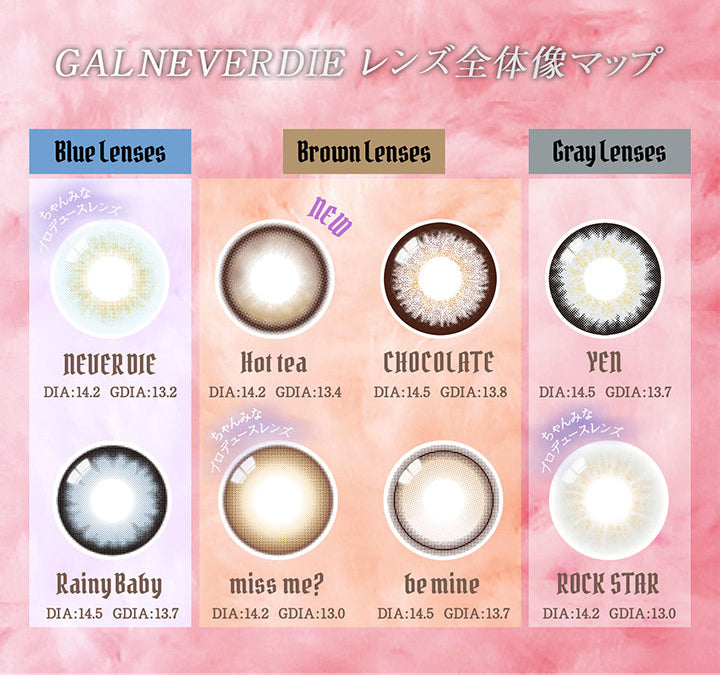 GAL NEVER DIE レンズ全体像マップ, blue lenses, NEVER DIE DIA:14.2 GDIA:13.2, Rainy Baby DIA:14.5 GDIA:13.7 , Brown lenses, New Hot Tea DIA:14.2 GDIA:13.4, miss me? DIA:DIA14.2 GDIA13.0 , be mine DIA:14.5 GDIA:13.7, CHOCOLATE DIA:14.5 GDIA:13.8, Gray lenses, ROCK STAR DIA:14.2 GDIA:13.0, YEN DIA:14.5 GDIA:13.7| ギャルネバーダイ GAL NEVER DIE 1day カラコン カラーコンタクト
