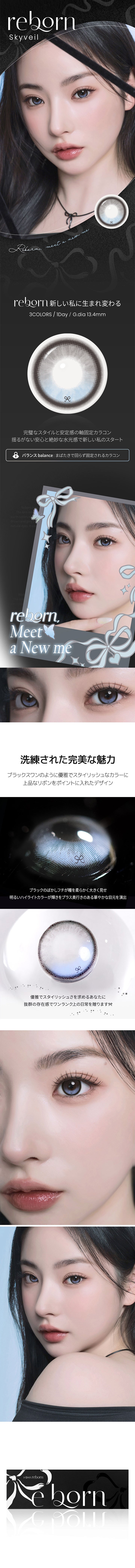 スカイベール(Sky Veil),reborn meet a new me.,新しい私に生まれ変わる,3colors 1day GDIA13.4mm,完璧なスタイルと安定感の軸固定カラコン,揺るがない安心と絶妙な水光感で新しい私のスタート,バランス：まばたきで回らず固定されるカラコン,洗練された完美な魅力,ブラックスワンのように優雅でスタイリッシュなカラーに上品なリボンをポイントに入れたデザイン。,ブラックのぼかしフチが瞳を柔らかく大きく見せ、明るいハイライトカラーが輝きをプラス。奥行きのある華やかな目元を演出。,優雅でスタイリッシュさを求めるあなたに抜群の存在感でワンランク上の日常を贈ります。 | 蜜のレンズ アイシャ・リボン mitunolens i-sha reborn 1day カラコン カラーコンタクト
