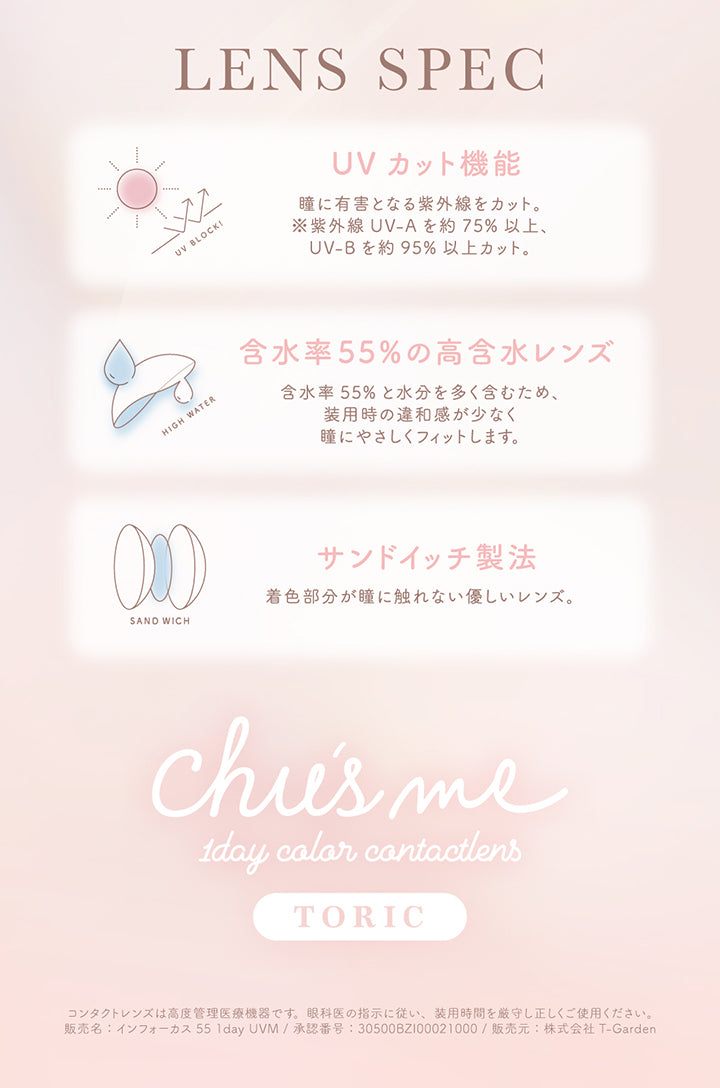 (レンズスペック),Lens Spec,UVカット機能：瞳に有害となる紫外線をカット。※紫外線 UV-A を約 75% 以上、 UV-B を約95%以上カット。,含水率55%の高含水レンズ：含水率55% と水分を多く含むため、 装用時の違和感が少なく瞳にやさしくフィットします。,サンドイッチ製法：着色部分が瞳に触れない優しいレンズ。,チューズミートーリック(chu's me Toric),1day color contactlens,コンタクトレンズは高度管理医療機器です。 眼科医の指示に従い、 装用時間を厳守し正しくご使用ください。 販売名: インフォーカス 55 1day UVM/ 承認番号: 30500BZI00021000/ 販売元: 株式会社 T-Garden | チューズミートーリック chu's me TORIC 1day カラコン カラーコンタクト
